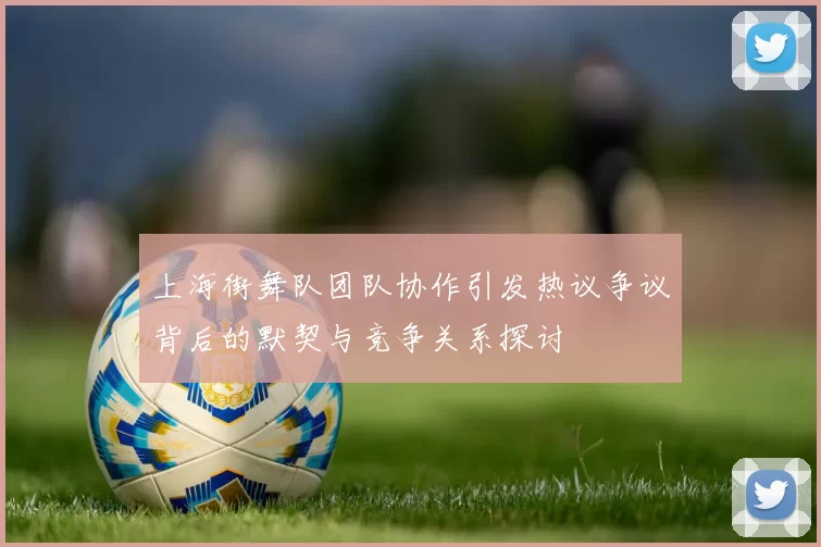 上海街舞队团队协作引发热议争议背后的默契与竞争关系探讨