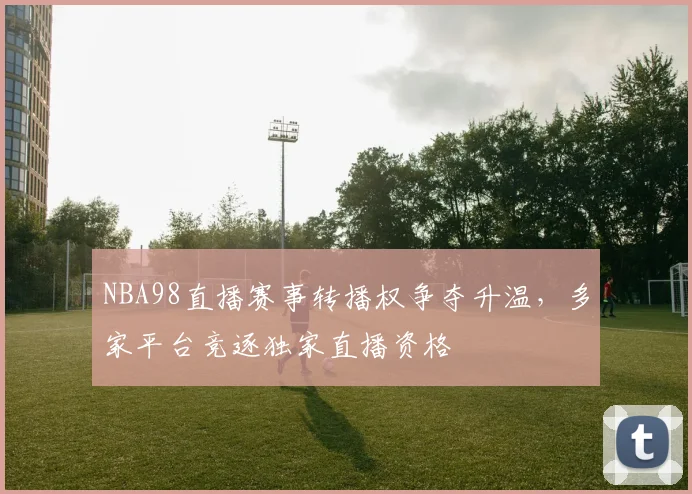 NBA98直播赛事转播权争夺升温，多家平台竞逐独家直播资格