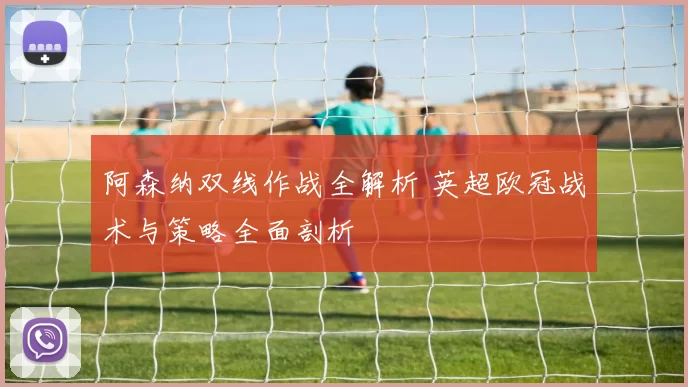 阿森纳双线作战全解析 英超欧冠战术与策略全面剖析