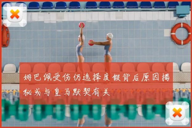姆巴佩受伤仍选择度假背后原因揭秘或与皇马默契有关