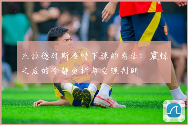 杰拉德对斯洛特下课的看法：震惊之后的冷静分析与合理判断
