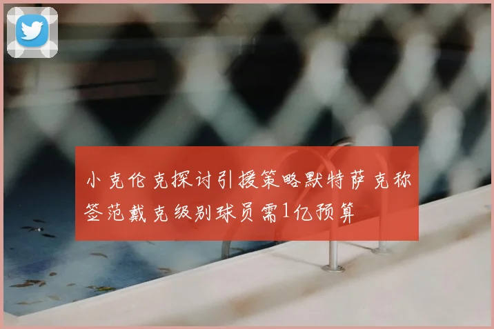 小克伦克探讨引援策略默特萨克称签范戴克级别球员需1亿预算