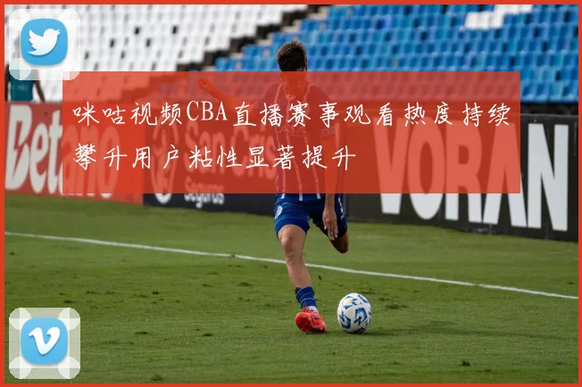 咪咕视频CBA直播赛事观看热度持续攀升用户粘性显著提升