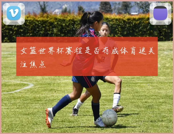 女篮世界杯赛程是否存成体育迷关注焦点