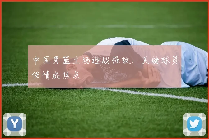 中国男篮主场迎战强敌,关键球员伤情成焦点
