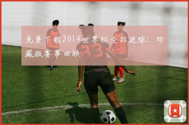 免费下载2014世界杯全部进球：珍藏版赛事回顾