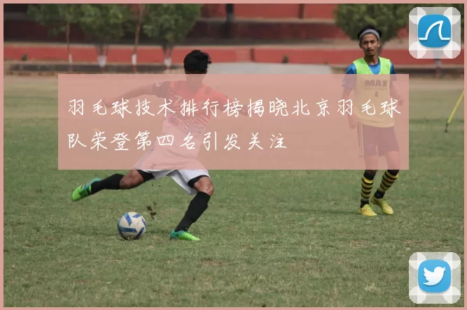 羽毛球技术排行榜揭晓北京羽毛球队荣登第四名引发关注