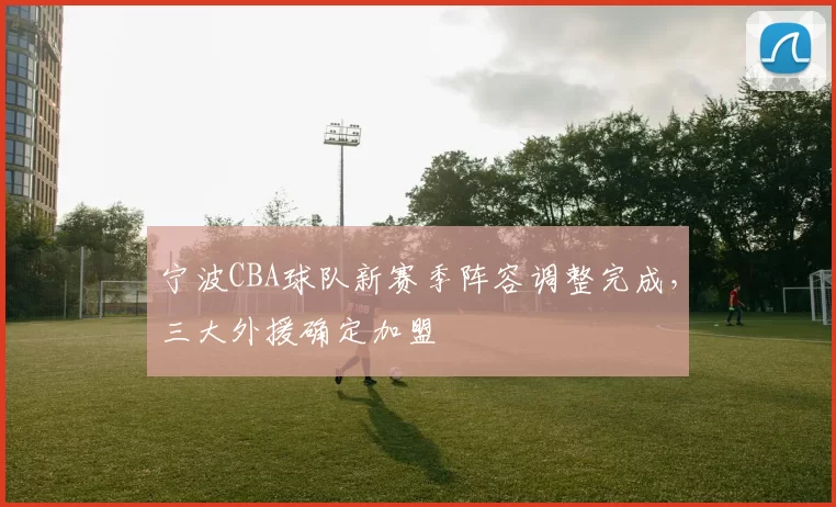 宁波CBA球队新赛季阵容调整完成，三大外援确定加盟