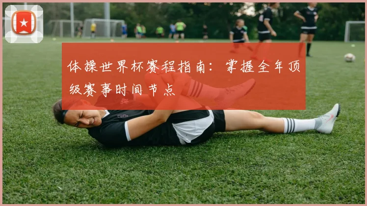 体操世界杯赛程指南：掌握全年顶级赛事时间节点