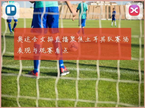 奥运会女排直播聚焦土耳其队赛场表现与观赛看点