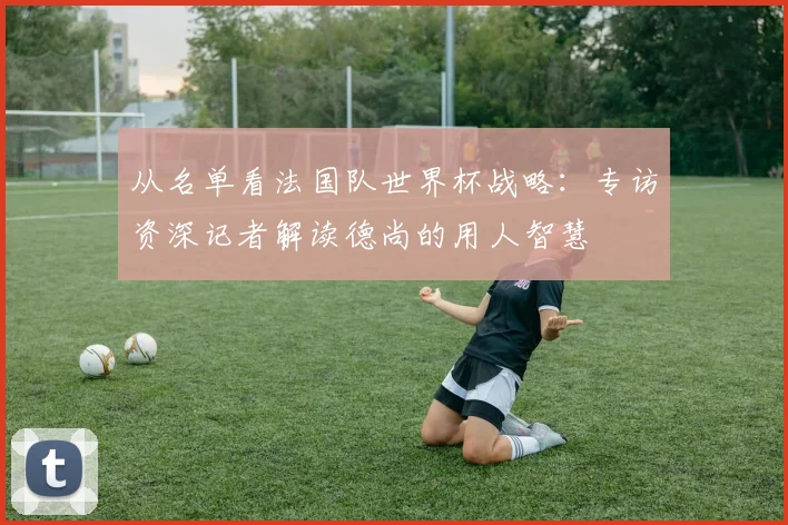 从名单看法国队世界杯战略：专访资深记者解读德尚的用人智慧