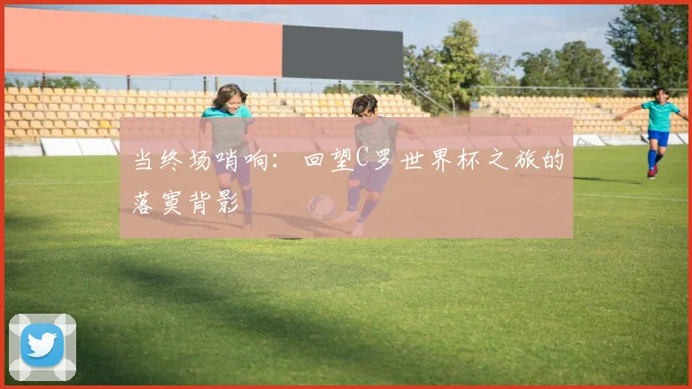 当终场哨响：回望C罗世界杯之旅的落寞背影