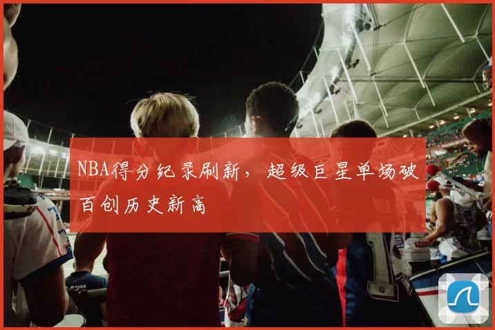NBA得分纪录刷新，超级巨星单场破百创历史新高