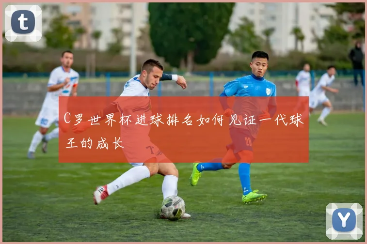 C罗世界杯进球排名如何见证一代球王的成长