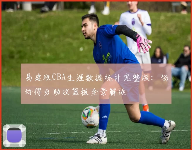 易建联CBA生涯数据统计完整版：场均得分助攻篮板全景解读