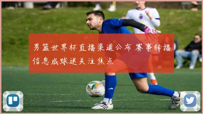 男篮世界杯直播渠道公布 赛事转播信息成球迷关注焦点