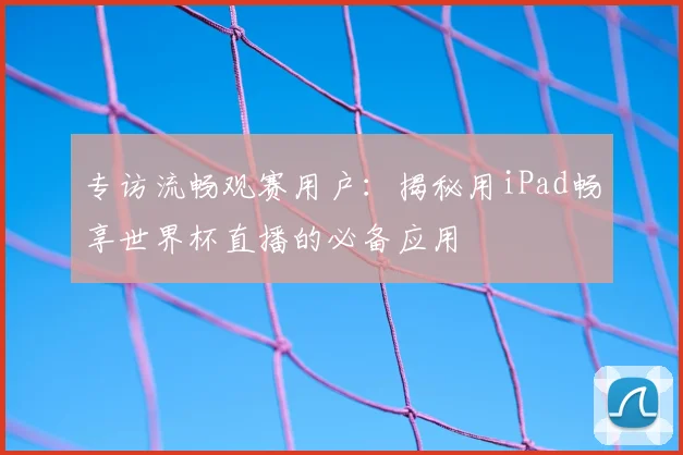 专访流畅观赛用户:揭秘用iPad畅享世界杯直播的必备应用
