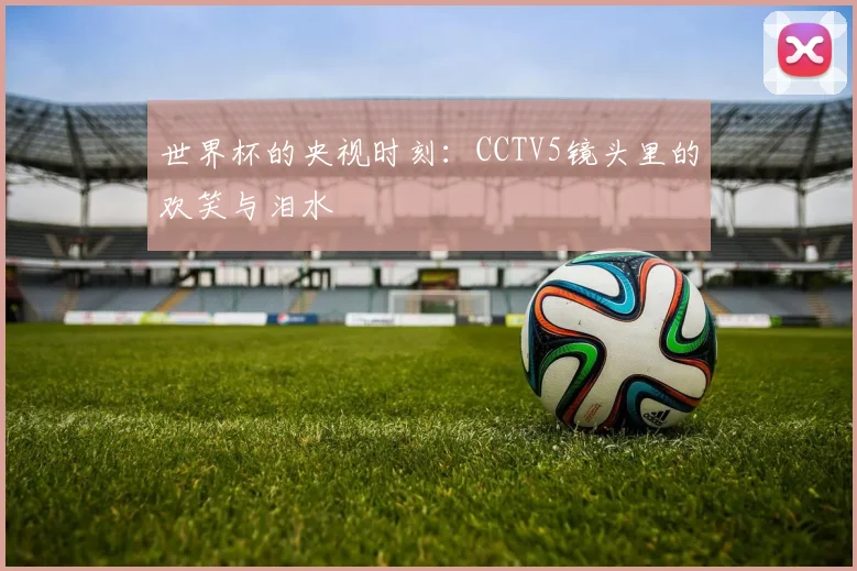世界杯的央视时刻:CCTV5镜头里的欢笑与泪水