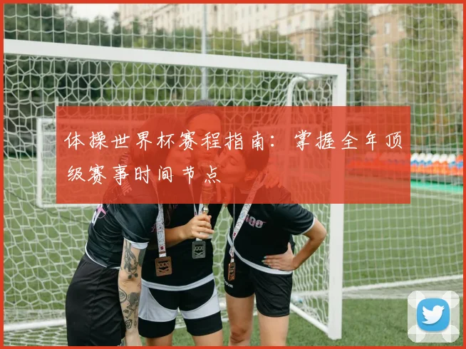 体操世界杯赛程指南:掌握全年顶级赛事时间节点