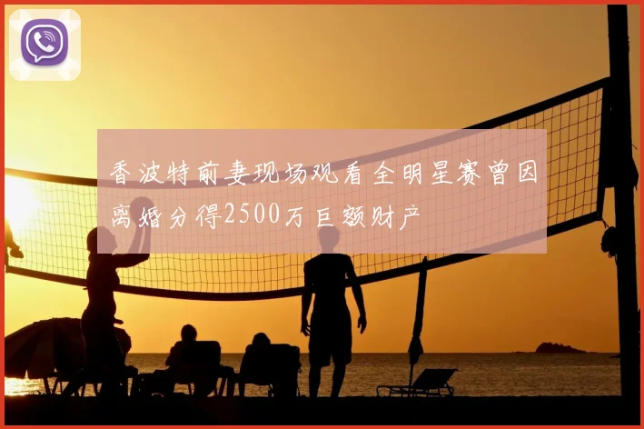 香波特前妻现场观看全明星赛曾因离婚分得2500万巨额财产