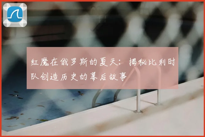 红魔在俄罗斯的夏天：揭秘比利时队创造历史的幕后故事