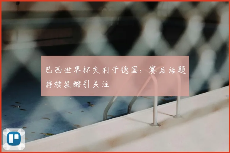 巴西世界杯失利于德国，赛后话题持续发酵引关注