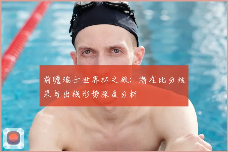 前瞻瑞士世界杯之旅：潜在比分结果与出线形势深度分析