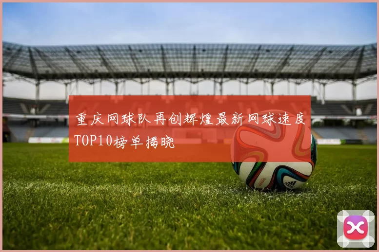 重庆网球队再创辉煌最新网球速度TOP10榜单揭晓