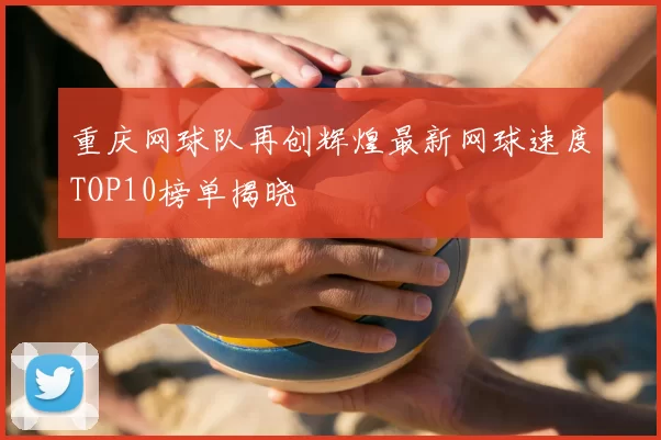重庆网球队再创辉煌最新网球速度TOP10榜单揭晓