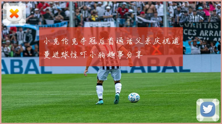 小克伦克夺冠后首通话父亲庆祝道曼进球惊吓小狗趣事分享