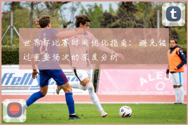 世界杯比赛时间优化指南：避免错过重要场次的深度分析