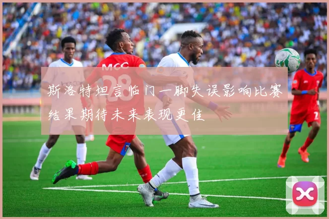 斯洛特坦言临门一脚失误影响比赛结果期待未来表现更佳