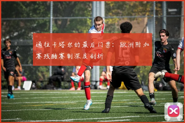 通往卡塔尔的最后门票：欧洲附加赛残酷赛制深度剖析