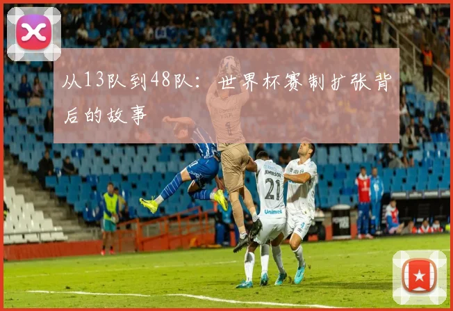 从13队到48队:世界杯赛制扩张背后的故事