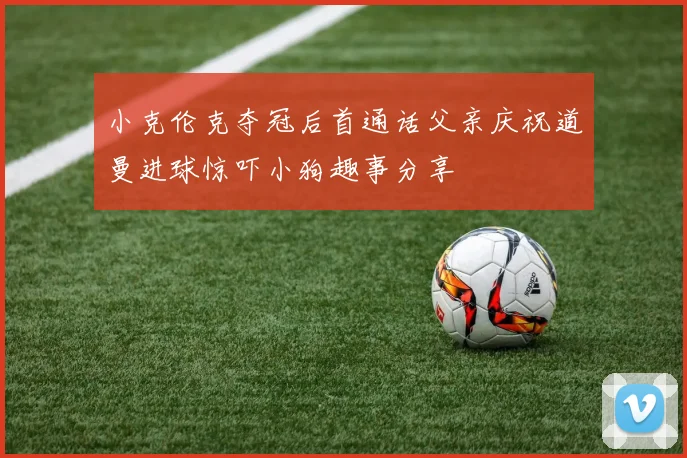 小克伦克夺冠后首通话父亲庆祝道曼进球惊吓小狗趣事分享