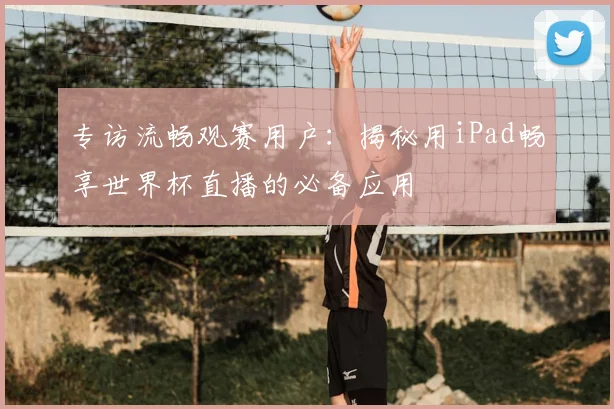 专访流畅观赛用户:揭秘用iPad畅享世界杯直播的必备应用