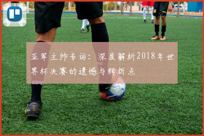亚军主帅专访：深度解析2018年世界杯决赛的遗憾与转折点