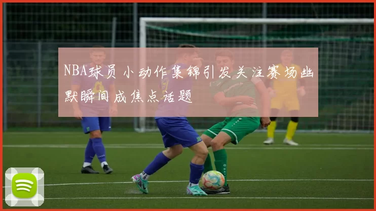 NBA球员小动作集锦引发关注赛场幽默瞬间成焦点话题