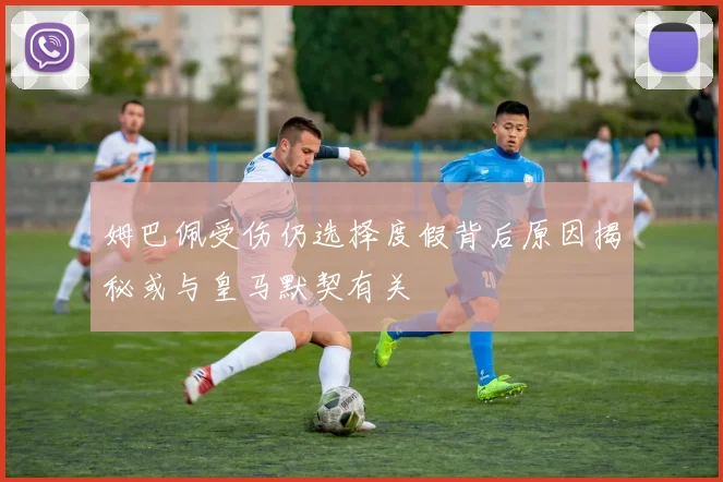 姆巴佩受伤仍选择度假背后原因揭秘或与皇马默契有关