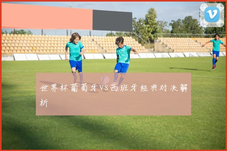世界杯葡萄牙vs西班牙经典对决解析