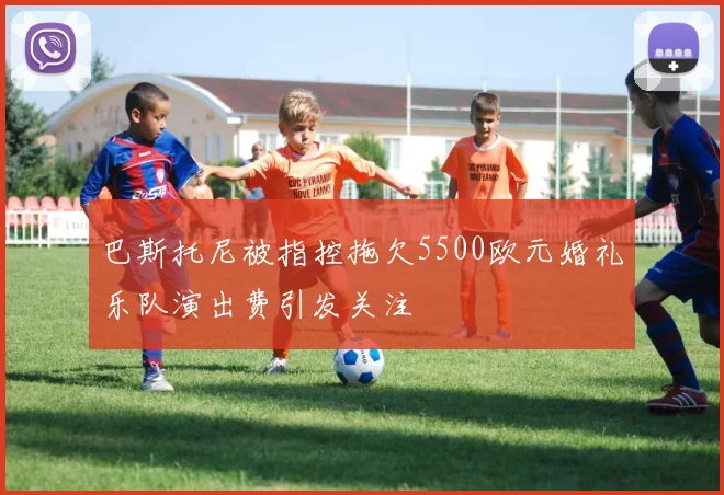 巴斯托尼被指控拖欠5500欧元婚礼乐队演出费引发关注