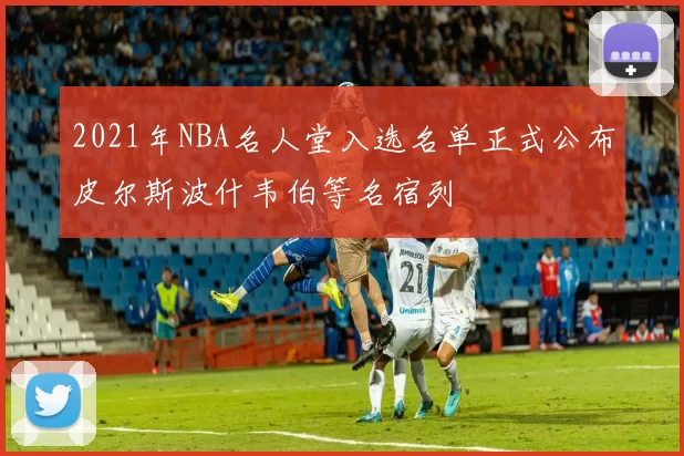 2021年NBA名人堂入选名单正式公布皮尔斯波什韦伯等名宿列