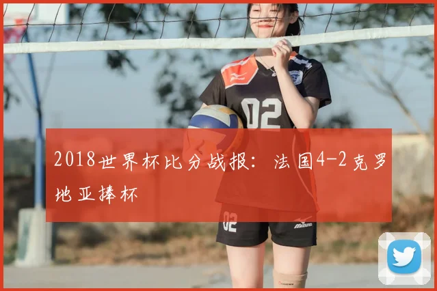 2018世界杯比分战报:法国4-2克罗地亚捧杯