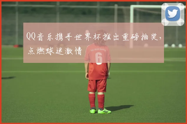 QQ音乐携手世界杯推出重磅抽奖，点燃球迷激情